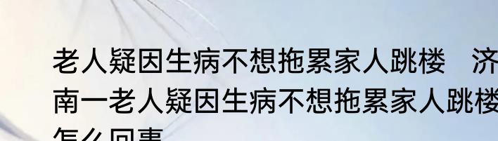 老人疑因生病不想拖累家人跳楼   济南一老人疑因生病不想拖累家人跳楼怎么回事