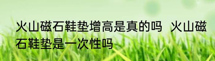 火山磁石鞋垫增高是真的吗  火山磁石鞋垫是一次性吗