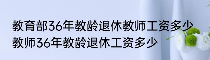 教育部36年教龄退休教师工资多少   教师36年教龄退休工资多少