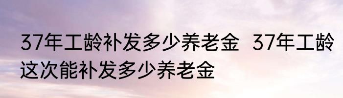 37年工龄补发多少养老金  37年工龄这次能补发多少养老金