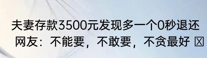 夫妻存款3500元发现多一个0秒退还  网友：不能要，不敢要，不贪最好 ​