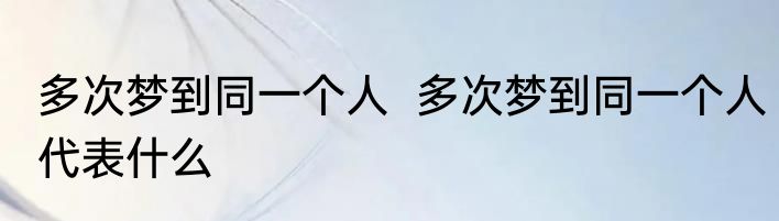 多次梦到同一个人  多次梦到同一个人代表什么