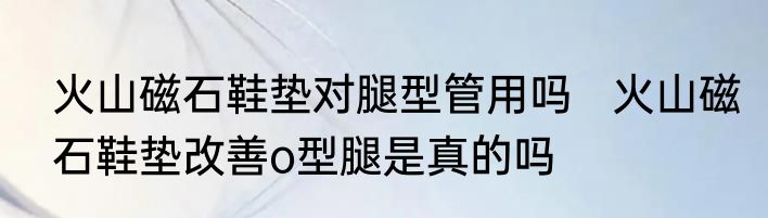 火山磁石鞋垫对腿型管用吗   火山磁石鞋垫改善o型腿是真的吗