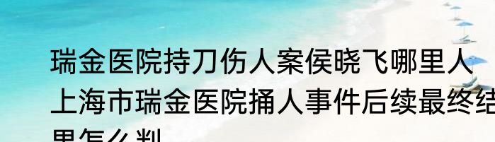 瑞金医院持刀伤人案侯晓飞哪里人   上海市瑞金医院捅人事件后续最终结果怎么判