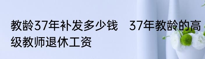 教龄37年补发多少钱   37年教龄的高级教师退休工资