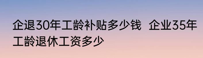 企退30年工龄补贴多少钱  企业35年工龄退休工资多少