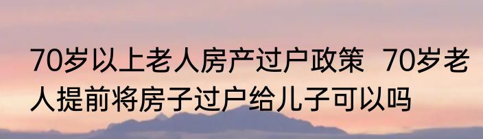 70岁以上老人房产过户政策  70岁老人提前将房子过户给儿子可以吗