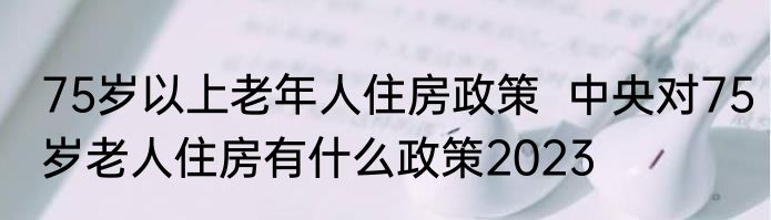 75岁以上老年人住房政策  中央对75岁老人住房有什么政策2023