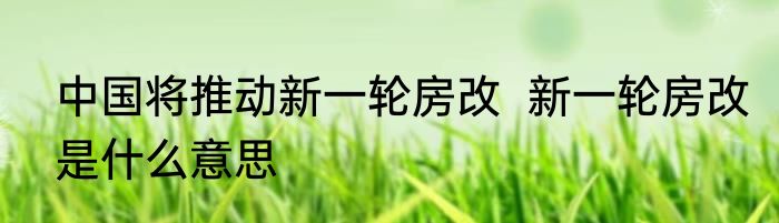 中国将推动新一轮房改  新一轮房改是什么意思