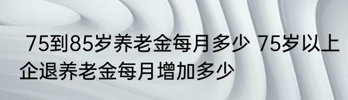  75到85岁养老金每月多少 75岁以上企退养老金每月增加多少