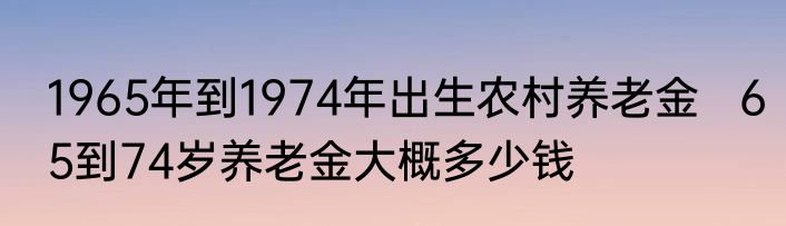 1965年到1974年出生农村养老金   65到74岁养老金大概多少钱