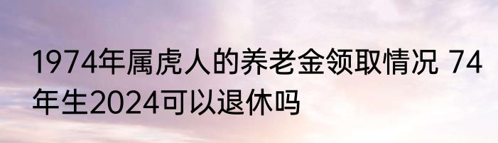 1974年属虎人的养老金领取情况 74年生2024可以退休吗