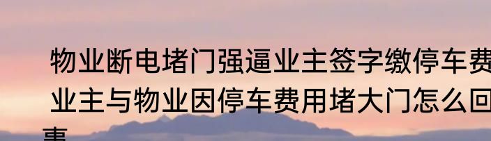  物业断电堵门强逼业主签字缴停车费  业主与物业因停车费用堵大门怎么回事