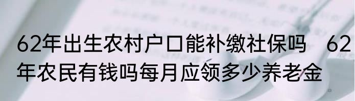 62年出生农村户口能补缴社保吗   62年农民有钱吗每月应领多少养老金
