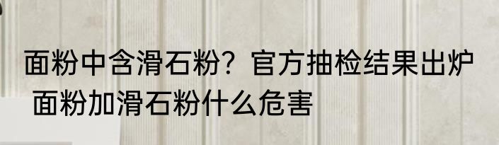 面粉中含滑石粉？官方抽检结果出炉   面粉加滑石粉什么危害