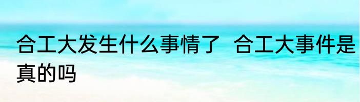 合工大发生什么事情了  合工大事件是真的吗