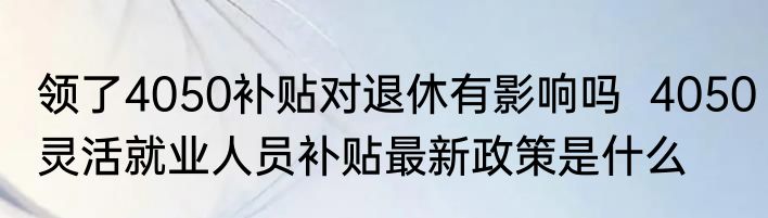 领了4050补贴对退休有影响吗  4050灵活就业人员补贴最新政策是什么