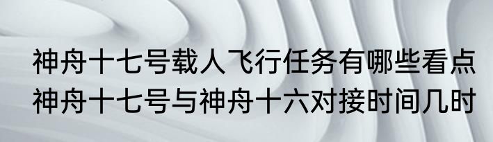  神舟十七号载人飞行任务有哪些看点  神舟十七号与神舟十六对接时间几时