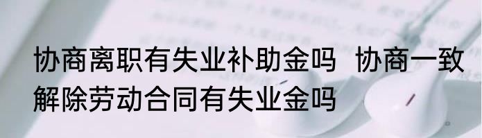 协商离职有失业补助金吗  协商一致解除劳动合同有失业金吗