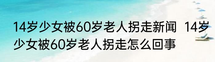 14岁少女被60岁老人拐走新闻  14岁少女被60岁老人拐走怎么回事