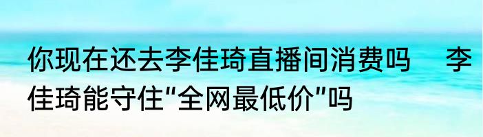 你现在还去李佳琦直播间消费吗    李佳琦能守住“全网最低价”吗