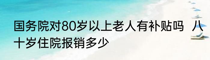 国务院对80岁以上老人有补贴吗  八十岁住院报销多少