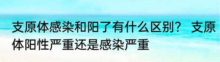 支原体感染和阳了有什么区别？ 支原体阳性严重还是感染严重