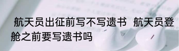  航天员出征前写不写遗书  航天员登舱之前要写遗书吗