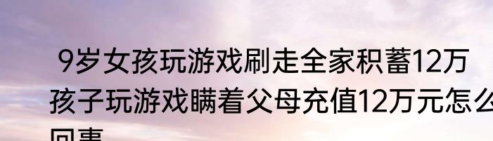  9岁女孩玩游戏刷走全家积蓄12万  孩子玩游戏瞒着父母充值12万元怎么回事