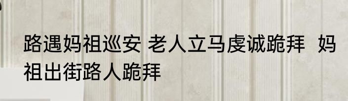 路遇妈祖巡安 老人立马虔诚跪拜  妈祖出街路人跪拜