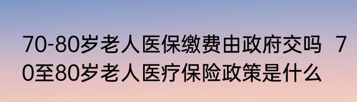 70-80岁老人医保缴费由政府交吗  70至80岁老人医疗保险政策是什么