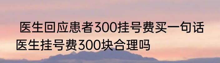  医生回应患者300挂号费买一句话  医生挂号费300块合理吗