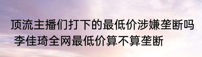 顶流主播们打下的最低价涉嫌垄断吗  李佳琦全网最低价算不算垄断
