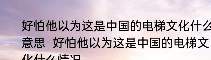 好怕他以为这是中国的电梯文化什么意思  好怕他以为这是中国的电梯文化什么情况