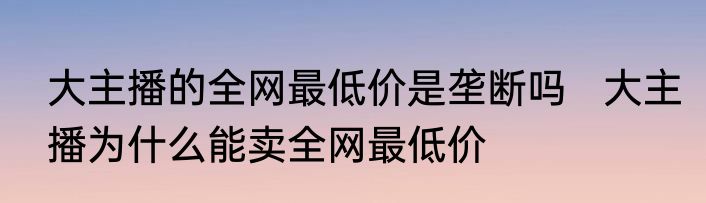 大主播的全网最低价是垄断吗   大主播为什么能卖全网最低价
