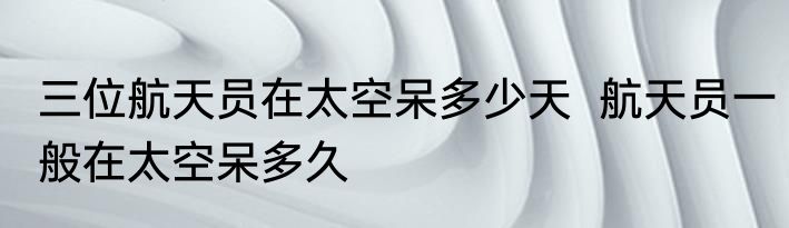 三位航天员在太空呆多少天  航天员一般在太空呆多久