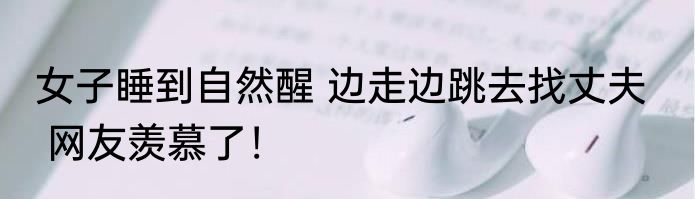 女子睡到自然醒 边走边跳去找丈夫    网友羡慕了！