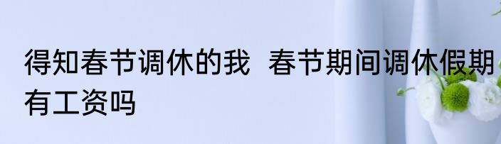 得知春节调休的我  春节期间调休假期有工资吗