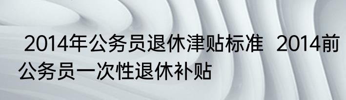  2014年公务员退休津贴标准  2014前公务员一次性退休补贴