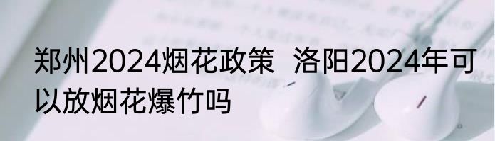 郑州2024烟花政策  洛阳2024年可以放烟花爆竹吗