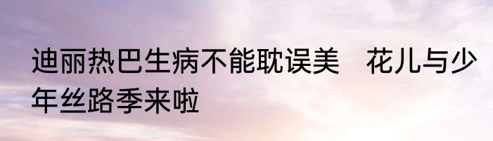 迪丽热巴生病不能耽误美   花儿与少年丝路季来啦