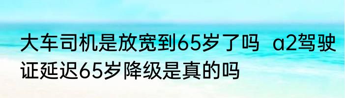 大车司机是放宽到65岁了吗  a2驾驶证延迟65岁降级是真的吗