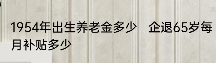 1954年出生养老金多少   企退65岁每月补贴多少