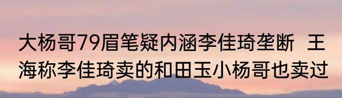 大杨哥79眉笔疑内涵李佳琦垄断  王海称李佳琦卖的和田玉小杨哥也卖过 