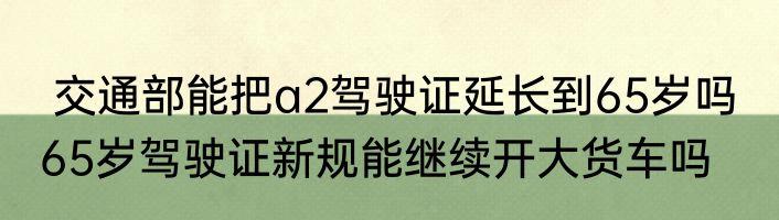  交通部能把a2驾驶证延长到65岁吗  65岁驾驶证新规能继续开大货车吗