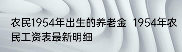 农民1954年出生的养老金  1954年农民工资表最新明细