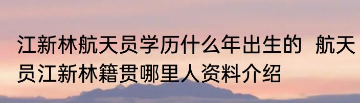 江新林航天员学历什么年出生的  航天员江新林籍贯哪里人资料介绍