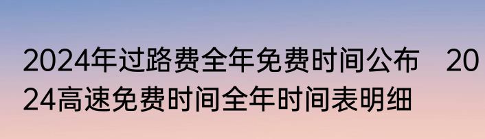 2024年过路费全年免费时间公布   2024高速免费时间全年时间表明细