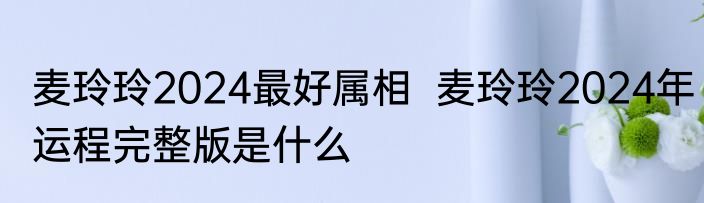 麦玲玲2024最好属相  麦玲玲2024年运程完整版是什么