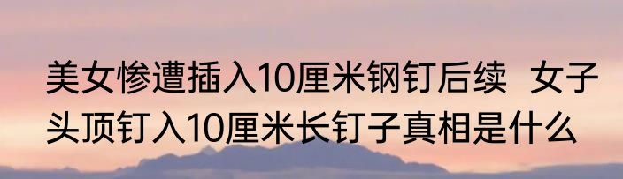 美女惨遭插入10厘米钢钉后续  女子头顶钉入10厘米长钉子真相是什么